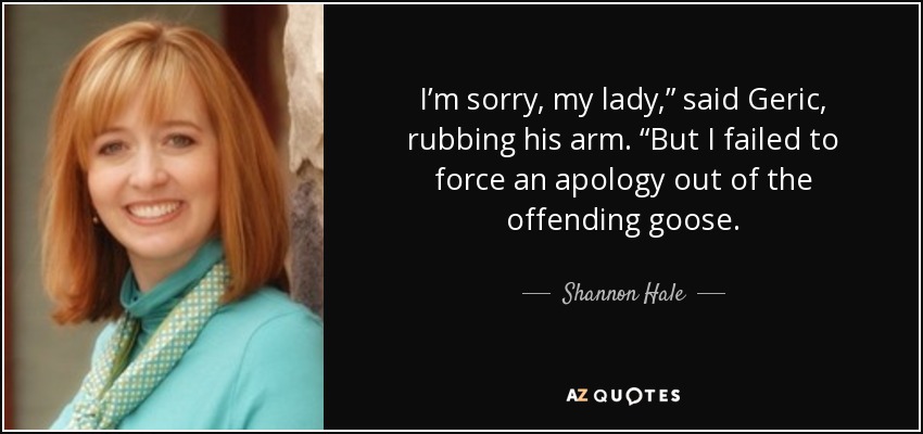 I’m sorry, my lady,” said Geric, rubbing his arm. “But I failed to force an apology out of the offending goose. - Shannon Hale