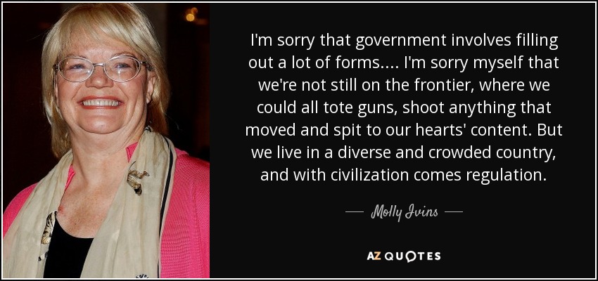 I'm sorry that government involves filling out a lot of forms. ... I'm sorry myself that we're not still on the frontier, where we could all tote guns, shoot anything that moved and spit to our hearts' content. But we live in a diverse and crowded country, and with civilization comes regulation. - Molly Ivins