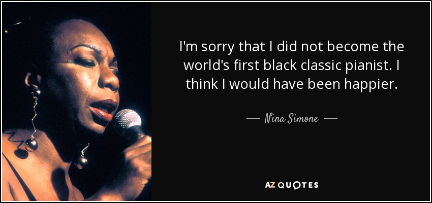 I'm sorry that I did not become the world's first black classic pianist. I think I would have been happier. - Nina Simone