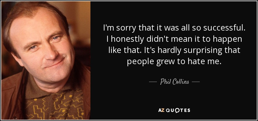 I'm sorry that it was all so successful. I honestly didn't mean it to happen like that. It's hardly surprising that people grew to hate me. - Phil Collins