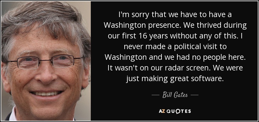 I'm sorry that we have to have a Washington presence. We thrived during our first 16 years without any of this. I never made a political visit to Washington and we had no people here. It wasn't on our radar screen. We were just making great software. - Bill Gates