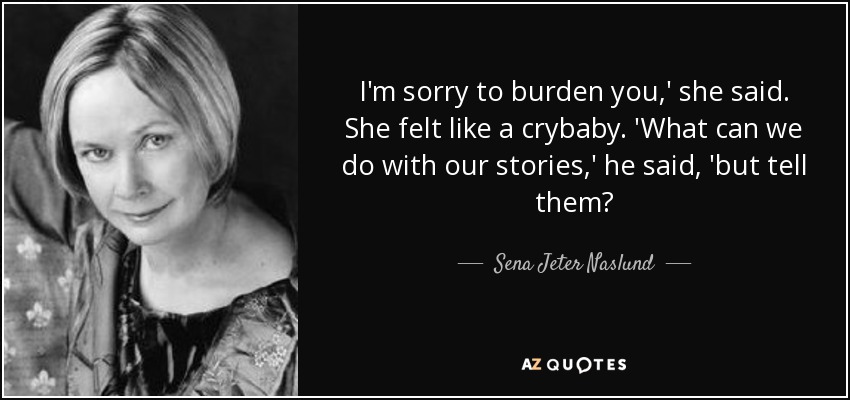 I'm sorry to burden you,' she said. She felt like a crybaby. 'What can we do with our stories,' he said, 'but tell them? - Sena Jeter Naslund