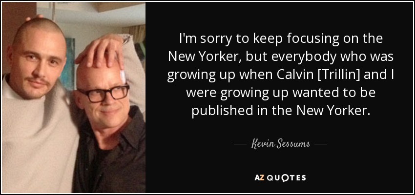 I'm sorry to keep focusing on the New Yorker, but everybody who was growing up when Calvin [Trillin] and I were growing up wanted to be published in the New Yorker. - Kevin Sessums