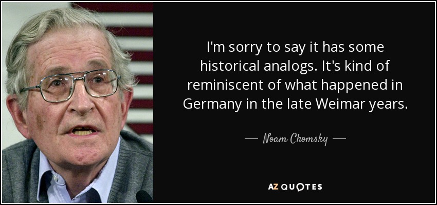 I'm sorry to say it has some historical analogs. It's kind of reminiscent of what happened in Germany in the late Weimar years. - Noam Chomsky