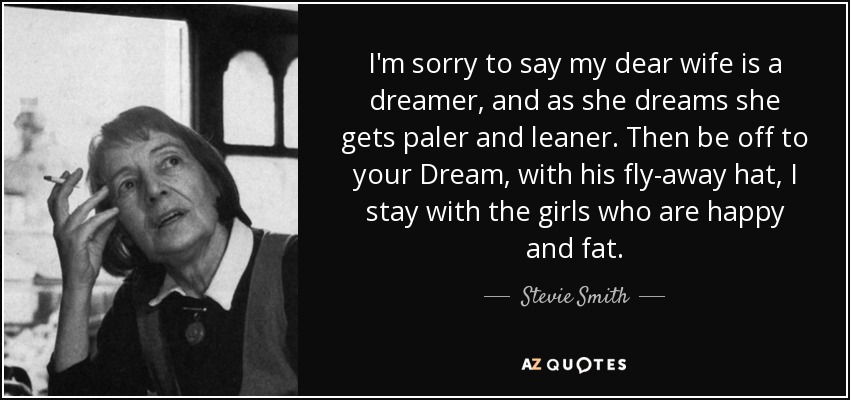 I'm sorry to say my dear wife is a dreamer, and as she dreams she gets paler and leaner. Then be off to your Dream, with his fly-away hat, I stay with the girls who are happy and fat. - Stevie Smith