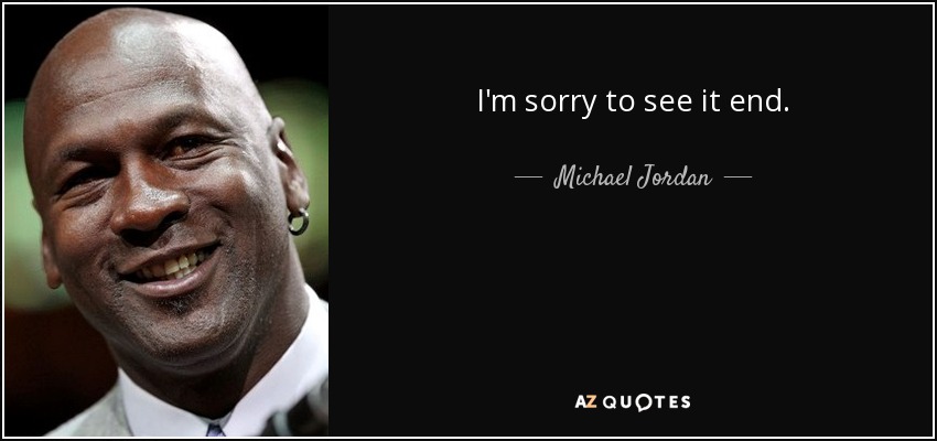I'm sorry to see it end. - Michael Jordan