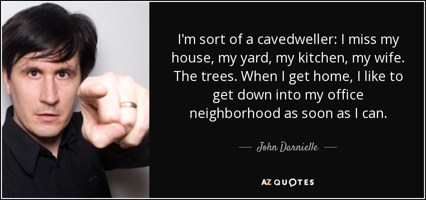 I'm sort of a cavedweller: I miss my house, my yard, my kitchen, my wife. The trees. When I get home, I like to get down into my office neighborhood as soon as I can. - John Darnielle