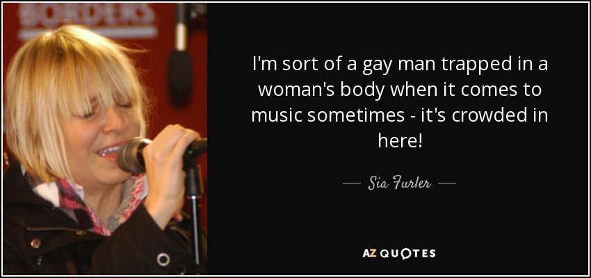 I'm sort of a gay man trapped in a woman's body when it comes to music sometimes - it's crowded in here! - Sia Furler