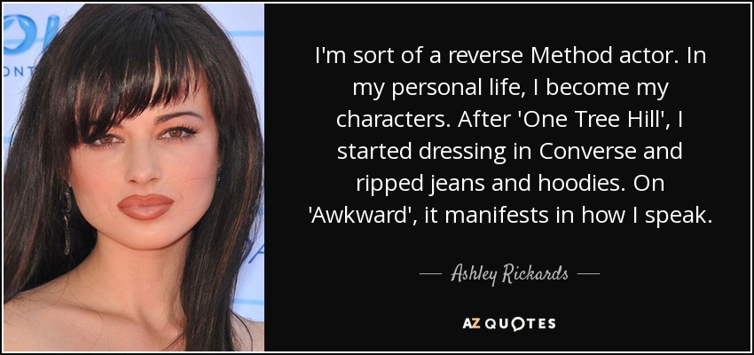 I'm sort of a reverse Method actor. In my personal life, I become my characters. After 'One Tree Hill', I started dressing in Converse and ripped jeans and hoodies. On 'Awkward', it manifests in how I speak. - Ashley Rickards