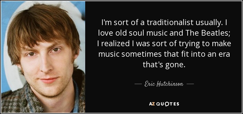 I'm sort of a traditionalist usually. I love old soul music and The Beatles; I realized I was sort of trying to make music sometimes that fit into an era that's gone. - Eric Hutchinson