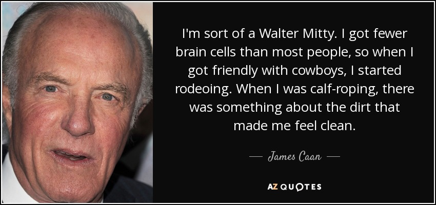 I'm sort of a Walter Mitty. I got fewer brain cells than most people, so when I got friendly with cowboys, I started rodeoing. When I was calf-roping, there was something about the dirt that made me feel clean. - James Caan