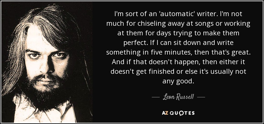 I'm sort of an 'automatic' writer. I'm not much for chiseling away at songs or working at them for days trying to make them perfect. If I can sit down and write something in five minutes, then that's great. And if that doesn't happen, then either it doesn't get finished or else it's usually not any good. - Leon Russell