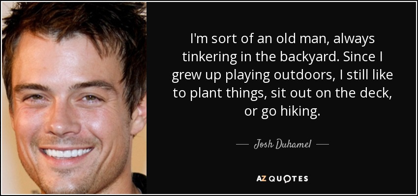 I'm sort of an old man, always tinkering in the backyard. Since I grew up playing outdoors, I still like to plant things, sit out on the deck, or go hiking. - Josh Duhamel