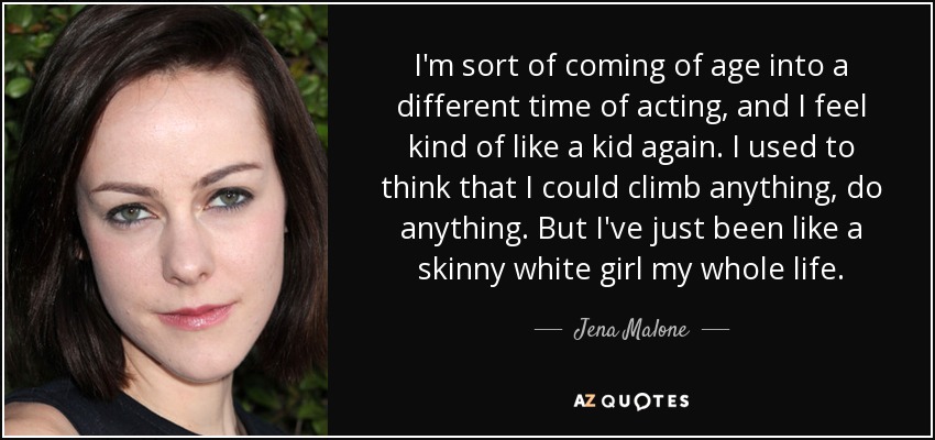 I'm sort of coming of age into a different time of acting, and I feel kind of like a kid again. I used to think that I could climb anything, do anything. But I've just been like a skinny white girl my whole life. - Jena Malone