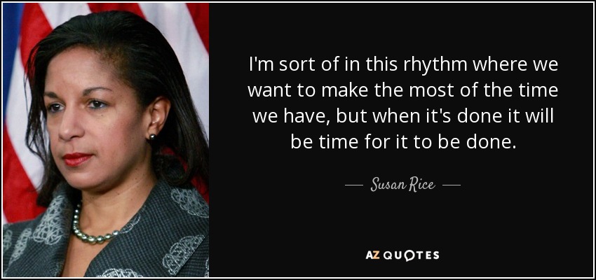 I'm sort of in this rhythm where we want to make the most of the time we have, but when it's done it will be time for it to be done. - Susan Rice