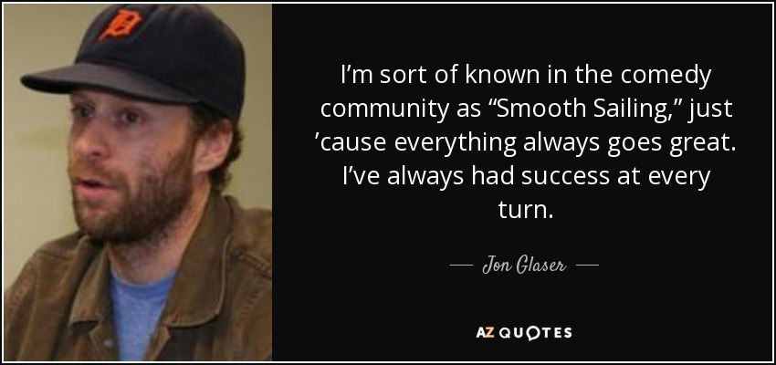 I’m sort of known in the comedy community as “Smooth Sailing,” just ’cause everything always goes great. I’ve always had success at every turn. - Jon Glaser