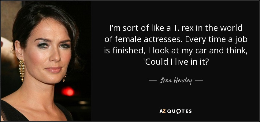 I'm sort of like a T. rex in the world of female actresses. Every time a job is finished, I look at my car and think, 'Could I live in it? - Lena Headey
