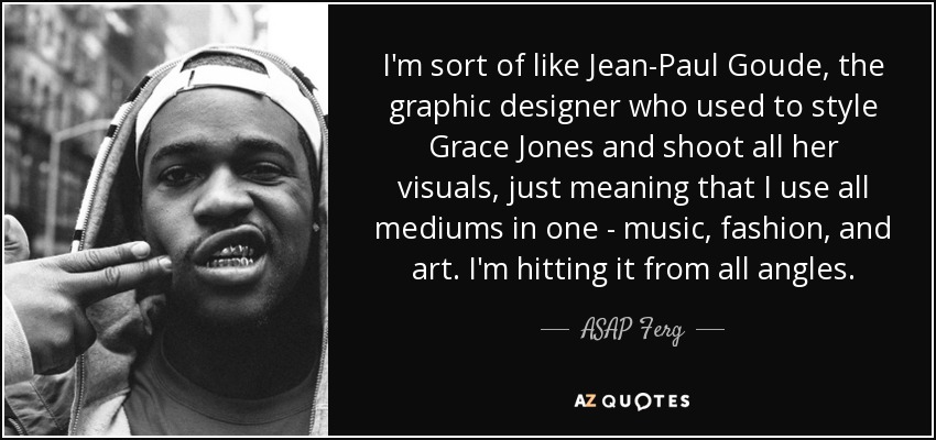 I'm sort of like Jean-Paul Goude, the graphic designer who used to style Grace Jones and shoot all her visuals, just meaning that I use all mediums in one - music, fashion, and art. I'm hitting it from all angles. - ASAP Ferg