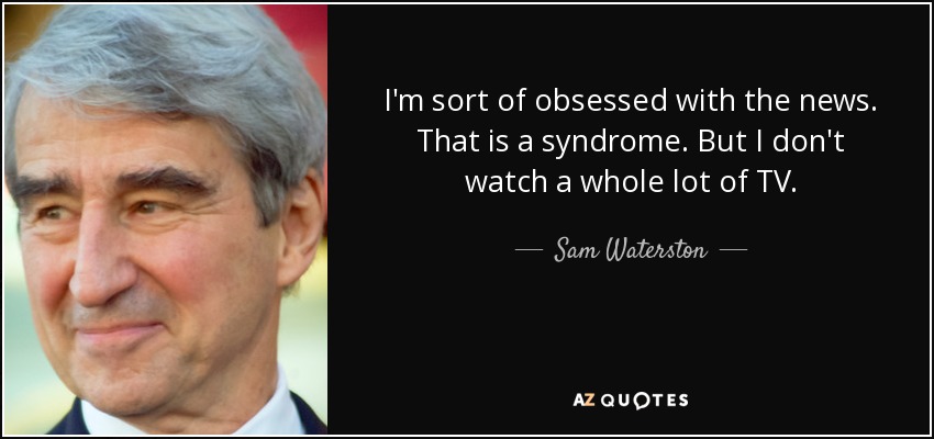 I'm sort of obsessed with the news. That is a syndrome. But I don't watch a whole lot of TV. - Sam Waterston
