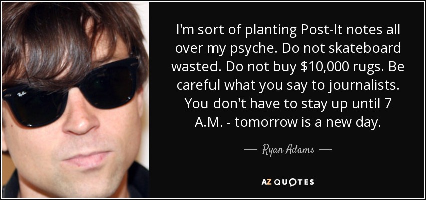 I'm sort of planting Post-It notes all over my psyche. Do not skateboard wasted. Do not buy $10,000 rugs. Be careful what you say to journalists. You don't have to stay up until 7 A.M. - tomorrow is a new day. - Ryan Adams