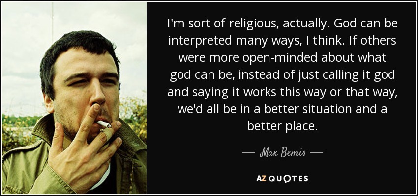 I'm sort of religious, actually. God can be interpreted many ways, I think. If others were more open-minded about what god can be, instead of just calling it god and saying it works this way or that way, we'd all be in a better situation and a better place. - Max Bemis