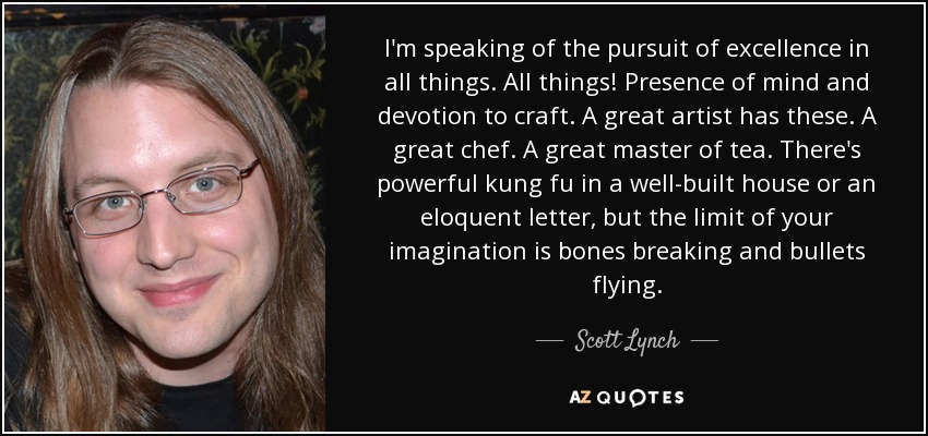 I'm speaking of the pursuit of excellence in all things. All things! Presence of mind and devotion to craft. A great artist has these. A great chef. A great master of tea. There's powerful kung fu in a well-built house or an eloquent letter, but the limit of your imagination is bones breaking and bullets flying. - Scott Lynch