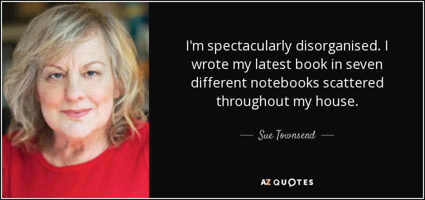 I'm spectacularly disorganised. I wrote my latest book in seven different notebooks scattered throughout my house. - Sue Townsend