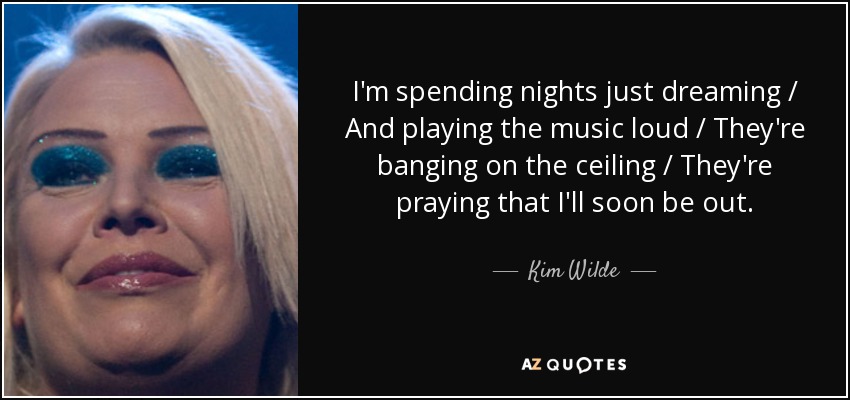 I'm spending nights just dreaming / And playing the music loud / They're banging on the ceiling / They're praying that I'll soon be out. - Kim Wilde