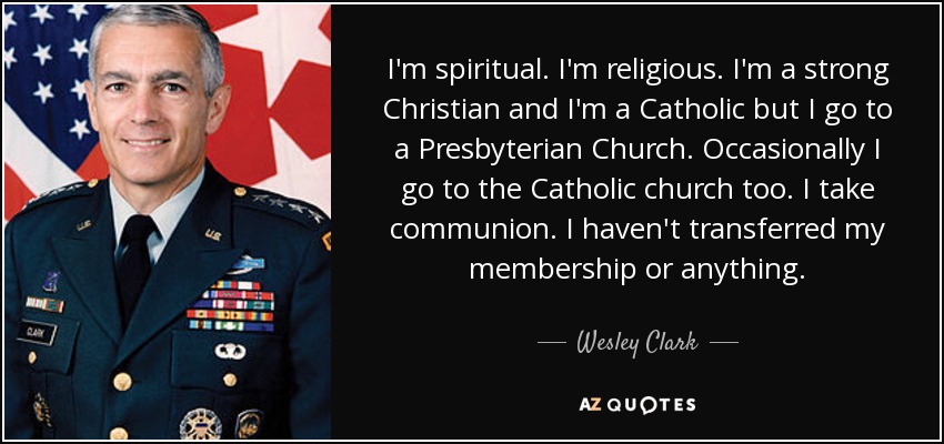 I'm spiritual. I'm religious. I'm a strong Christian and I'm a Catholic but I go to a Presbyterian Church. Occasionally I go to the Catholic church too. I take communion. I haven't transferred my membership or anything. - Wesley Clark