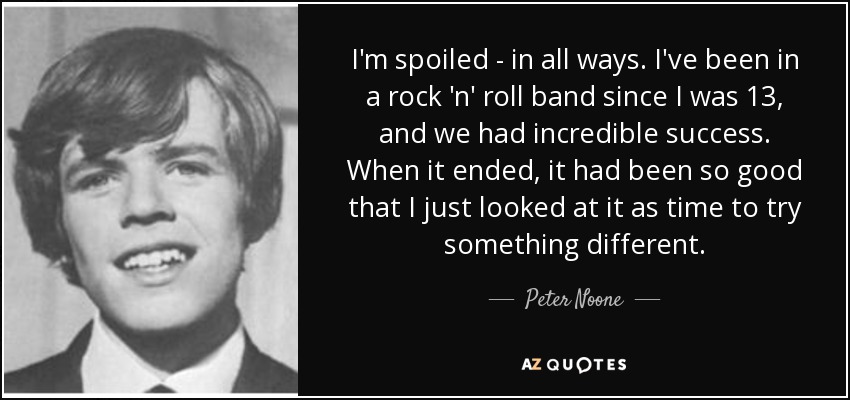 I'm spoiled - in all ways. I've been in a rock 'n' roll band since I was 13, and we had incredible success. When it ended, it had been so good that I just looked at it as time to try something different. - Peter Noone