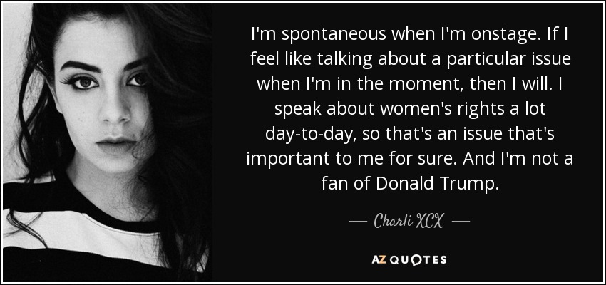 I'm spontaneous when I'm onstage. If I feel like talking about a particular issue when I'm in the moment, then I will. I speak about women's rights a lot day-to-day, so that's an issue that's important to me for sure. And I'm not a fan of Donald Trump. - Charli XCX