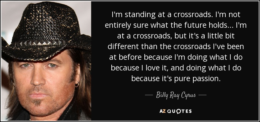 I'm standing at a crossroads. I'm not entirely sure what the future holds ... I'm at a crossroads, but it's a little bit different than the crossroads I've been at before because I'm doing what I do because I love it, and doing what I do because it's pure passion. - Billy Ray Cyrus
