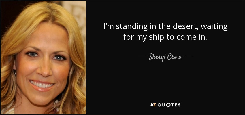 I'm standing in the desert, waiting for my ship to come in. - Sheryl Crow