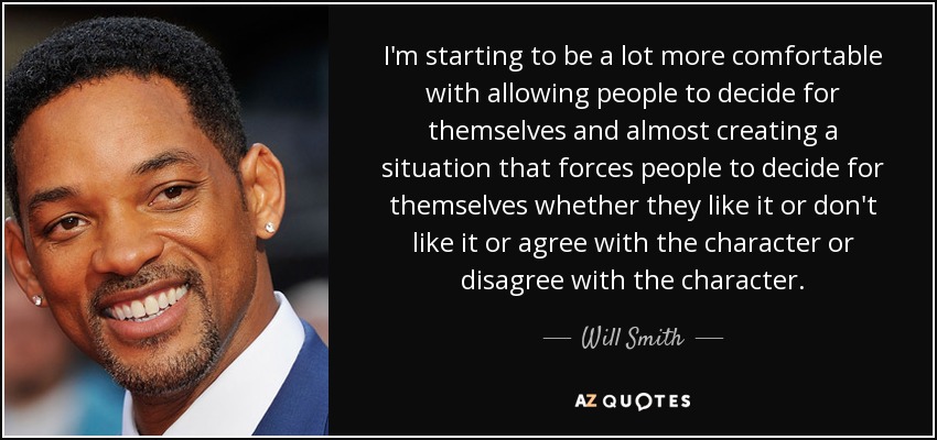 I'm starting to be a lot more comfortable with allowing people to decide for themselves and almost creating a situation that forces people to decide for themselves whether they like it or don't like it or agree with the character or disagree with the character. - Will Smith