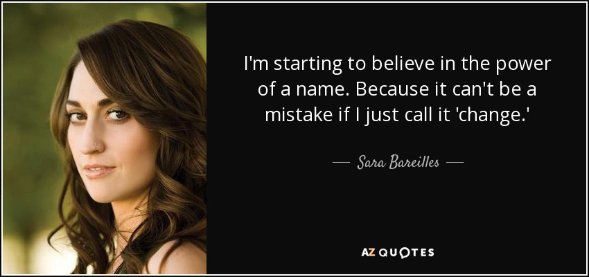 I'm starting to believe in the power of a name. Because it can't be a mistake if I just call it 'change.' - Sara Bareilles