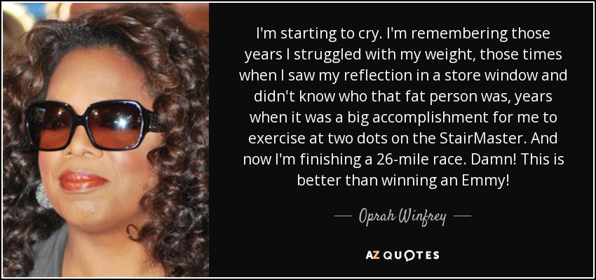 I'm starting to cry. I'm remembering those years I struggled with my weight, those times when I saw my reflection in a store window and didn't know who that fat person was, years when it was a big accomplishment for me to exercise at two dots on the StairMaster. And now I'm finishing a 26-mile race. Damn! This is better than winning an Emmy! - Oprah Winfrey