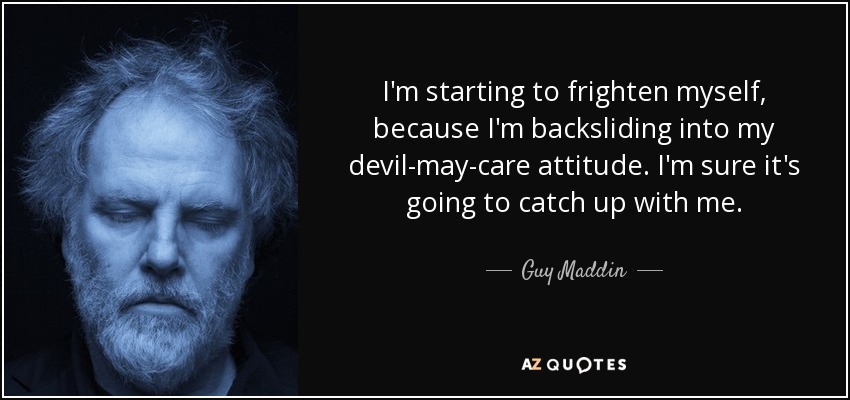 I'm starting to frighten myself, because I'm backsliding into my devil-may-care attitude. I'm sure it's going to catch up with me. - Guy Maddin