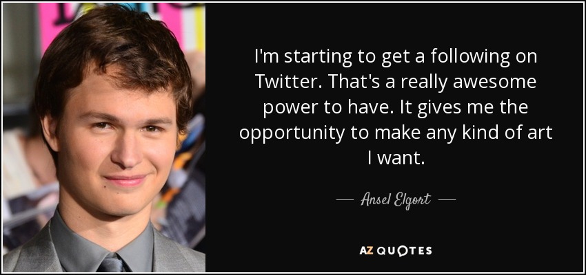 I'm starting to get a following on Twitter. That's a really awesome power to have. It gives me the opportunity to make any kind of art I want. - Ansel Elgort