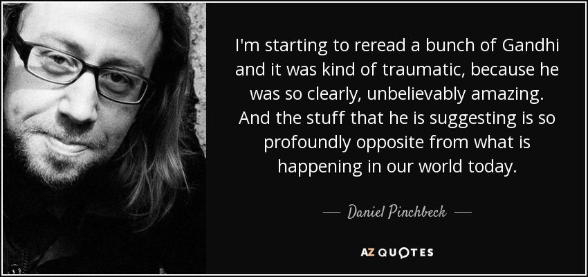 I'm starting to reread a bunch of Gandhi and it was kind of traumatic, because he was so clearly, unbelievably amazing. And the stuff that he is suggesting is so profoundly opposite from what is happening in our world today. - Daniel Pinchbeck