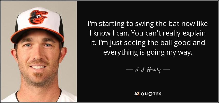 I'm starting to swing the bat now like I know I can. You can't really explain it. I'm just seeing the ball good and everything is going my way. - J. J. Hardy