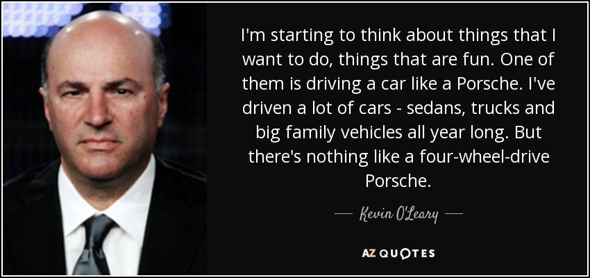 I'm starting to think about things that I want to do, things that are fun. One of them is driving a car like a Porsche. I've driven a lot of cars - sedans, trucks and big family vehicles all year long. But there's nothing like a four-wheel-drive Porsche. - Kevin O'Leary