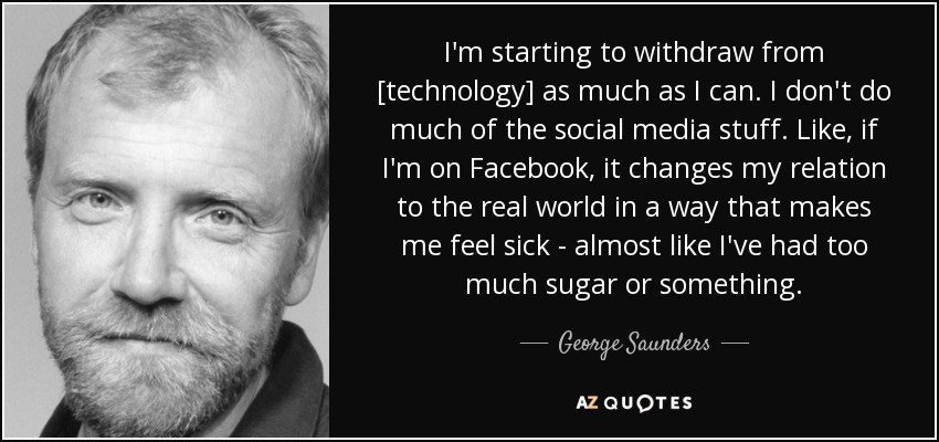 I'm starting to withdraw from [technology] as much as I can. I don't do much of the social media stuff. Like, if I'm on Facebook, it changes my relation to the real world in a way that makes me feel sick - almost like I've had too much sugar or something. - George Saunders