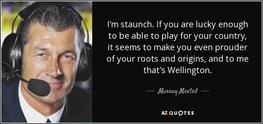 I'm staunch. If you are lucky enough to be able to play for your country, it seems to make you even prouder of your roots and origins, and to me that's Wellington. - Murray Mexted