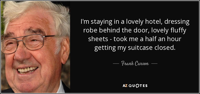 I'm staying in a lovely hotel, dressing robe behind the door, lovely fluffy sheets - took me a half an hour getting my suitcase closed. - Frank Carson