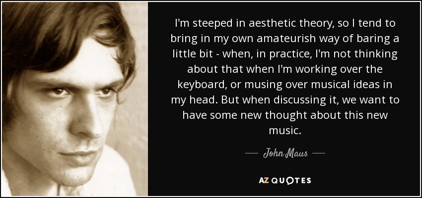 I'm steeped in aesthetic theory, so I tend to bring in my own amateurish way of baring a little bit - when, in practice, I'm not thinking about that when I'm working over the keyboard, or musing over musical ideas in my head. But when discussing it, we want to have some new thought about this new music. - John Maus