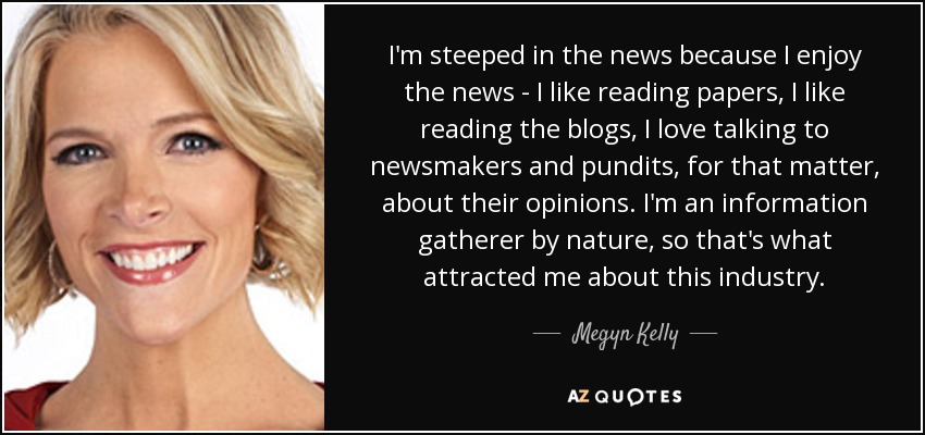 I'm steeped in the news because I enjoy the news - I like reading papers, I like reading the blogs, I love talking to newsmakers and pundits, for that matter, about their opinions. I'm an information gatherer by nature, so that's what attracted me about this industry. - Megyn Kelly