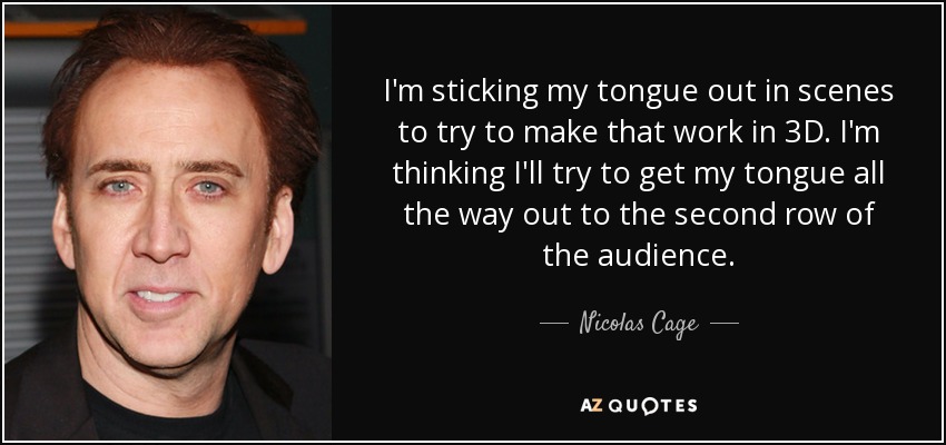 I'm sticking my tongue out in scenes to try to make that work in 3D. I'm thinking I'll try to get my tongue all the way out to the second row of the audience. - Nicolas Cage