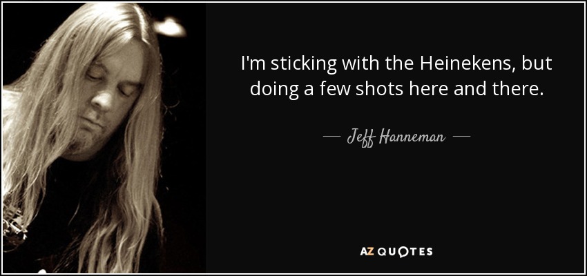 I'm sticking with the Heinekens, but doing a few shots here and there. - Jeff Hanneman