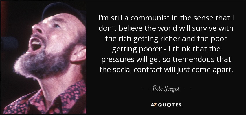 I'm still a communist in the sense that I don't believe the world will survive with the rich getting richer and the poor getting poorer - I think that the pressures will get so tremendous that the social contract will just come apart. - Pete Seeger