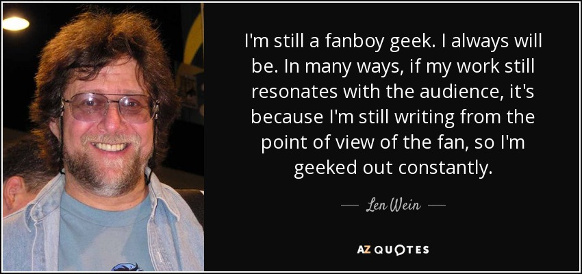 I'm still a fanboy geek. I always will be. In many ways, if my work still resonates with the audience, it's because I'm still writing from the point of view of the fan, so I'm geeked out constantly. - Len Wein